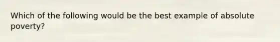 Which of the following would be the best example of absolute poverty?