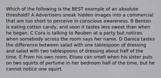 Which of the following is the BEST example of an absolute threshold? A Advertisers sneak hidden images into a commercial that are too short to perceive in conscious awareness. B Benton is eating cotton candy, and soon it tastes less sweet than when he began. C Cora is talking to Reuben at a party but notices when somebody across the room says her name. D Danica tastes the difference between salad with one tablespoon of dressing and salad with two tablespoons of dressing about half of the time. E From his own room, Eliseo can smell when his sister puts on two squirts of perfume in her bedroom half of the time, but he cannot notice one squirt.