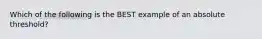 Which of the following is the BEST example of an absolute threshold?