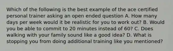 Which of the following is the best example of the ace certified personal trainer asking an open ended question A. How many days per week would it be realistic for you to work out? B. Would you be able to commit to 20 minutes instead of 60? C. Does walking with your family sound like a good idea? D. What is stopping you from doing additional training like you mentioned?