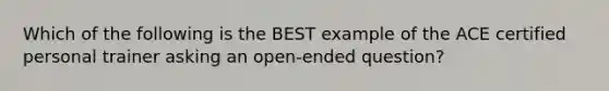 Which of the following is the BEST example of the ACE certified personal trainer asking an open-ended question?