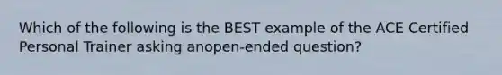 Which of the following is the BEST example of the ACE Certified Personal Trainer asking anopen-ended question?