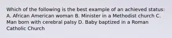 Which of the following is the best example of an achieved status: A. African American woman B. Minister in a Methodist church C. Man born with cerebral palsy D. Baby baptized in a Roman Catholic Church