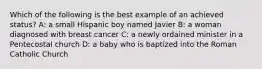 Which of the following is the best example of an achieved status? A: a small Hispanic boy named Javier B: a woman diagnosed with breast cancer C: a newly ordained minister in a Pentecostal church D: a baby who is baptized into the Roman Catholic Church