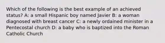 Which of the following is the best example of an achieved status? A: a small Hispanic boy named Javier B: a woman diagnosed with breast cancer C: a newly ordained minister in a Pentecostal church D: a baby who is baptized into the Roman Catholic Church