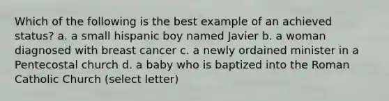 Which of the following is the best example of an achieved status? a. a small hispanic boy named Javier b. a woman diagnosed with breast cancer c. a newly ordained minister in a Pentecostal church d. a baby who is baptized into the Roman Catholic Church (select letter)