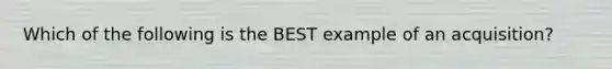 Which of the following is the BEST example of an acquisition?