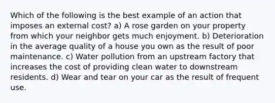 Which of the following is the best example of an action that imposes an external cost? a) A rose garden on your property from which your neighbor gets much enjoyment. b) Deterioration in the average quality of a house you own as the result of poor maintenance. c) Water pollution from an upstream factory that increases the cost of providing clean water to downstream residents. d) Wear and tear on your car as the result of frequent use.