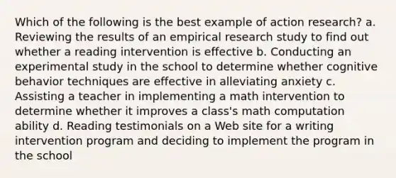 Which of the following is the best example of action research? a. Reviewing the results of an empirical research study to find out whether a reading intervention is effective b. Conducting an experimental study in the school to determine whether cognitive behavior techniques are effective in alleviating anxiety c. Assisting a teacher in implementing a math intervention to determine whether it improves a class's math computation ability d. Reading testimonials on a Web site for a writing intervention program and deciding to implement the program in the school