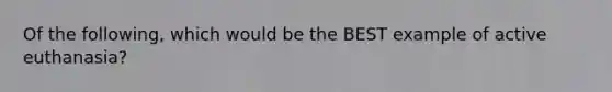 Of the following, which would be the BEST example of active euthanasia?