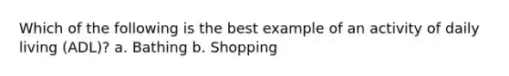 Which of the following is the best example of an activity of daily living (ADL)? a. Bathing b. Shopping