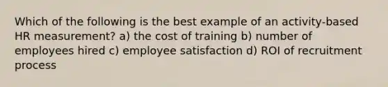 Which of the following is the best example of an activity-based HR measurement? a) the cost of training b) number of employees hired c) employee satisfaction d) ROI of recruitment process