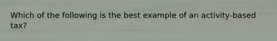 Which of the following is the best example of an activity-based tax?