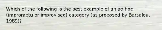 Which of the following is the best example of an ad hoc (impromptu or improvised) category (as proposed by Barsalou, 1989)?