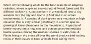 Which of the following would be the best example of adaptive radiation, where a species evolves into different forms and fills different niches? a. A raccoon born in a woodland near a city wanders into the city and learns to find food in an urban environment. b. A species of plant grows on a mountain at high elevation that is very similar genetically to another species growing at lower elevations on the mountain. c. A species of beetle moves into a new area and outcompetes the resident beetle species, driving the resident species to extinction. d. Plants living in dry areas all over the world produce bad-tasting resins in their leaves to keep animals from eating them.