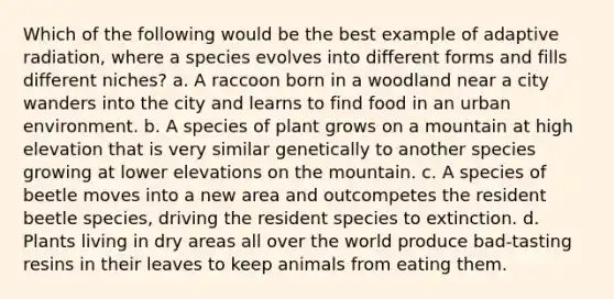 Which of the following would be the best example of adaptive radiation, where a species evolves into different forms and fills different niches? a. A raccoon born in a woodland near a city wanders into the city and learns to find food in an urban environment. b. A species of plant grows on a mountain at high elevation that is very similar genetically to another species growing at lower elevations on the mountain. c. A species of beetle moves into a new area and outcompetes the resident beetle species, driving the resident species to extinction. d. Plants living in dry areas all over the world produce bad-tasting resins in their leaves to keep animals from eating them.