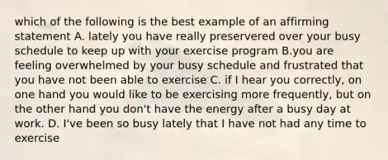 which of the following is the best example of an affirming statement A. lately you have really preservered over your busy schedule to keep up with your exercise program B.you are feeling overwhelmed by your busy schedule and frustrated that you have not been able to exercise C. if I hear you correctly, on one hand you would like to be exercising more frequently, but on the other hand you don't have the energy after a busy day at work. D. I've been so busy lately that I have not had any time to exercise