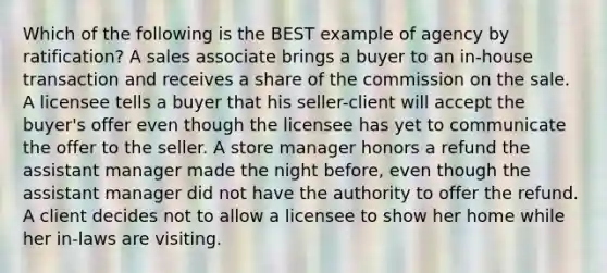 Which of the following is the BEST example of agency by ratification? A sales associate brings a buyer to an in-house transaction and receives a share of the commission on the sale. A licensee tells a buyer that his seller-client will accept the buyer's offer even though the licensee has yet to communicate the offer to the seller. A store manager honors a refund the assistant manager made the night before, even though the assistant manager did not have the authority to offer the refund. A client decides not to allow a licensee to show her home while her in-laws are visiting.