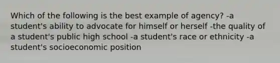 Which of the following is the best example of agency? -a student's ability to advocate for himself or herself -the quality of a student's public high school -a student's race or ethnicity -a student's socioeconomic position