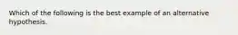 Which of the following is the best example of an alternative hypothesis.