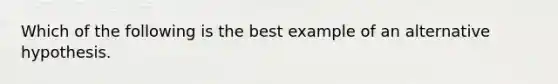 Which of the following is the best example of an alternative hypothesis.