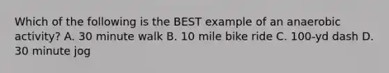 Which of the following is the BEST example of an anaerobic activity? A. 30 minute walk B. 10 mile bike ride C. 100-yd dash D. 30 minute jog