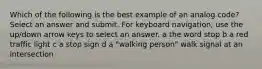 Which of the following is the best example of an analog code? Select an answer and submit. For keyboard navigation, use the up/down arrow keys to select an answer. a the word stop b a red traffic light c a stop sign d a "walking person" walk signal at an intersection