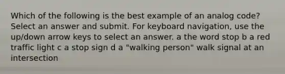 Which of the following is the best example of an analog code? Select an answer and submit. For keyboard navigation, use the up/down arrow keys to select an answer. a the word stop b a red traffic light c a stop sign d a "walking person" walk signal at an intersection