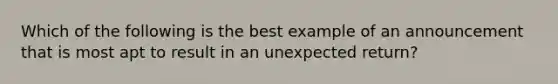 Which of the following is the best example of an announcement that is most apt to result in an unexpected return?