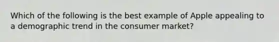 Which of the following is the best example of Apple appealing to a demographic trend in the consumer market?