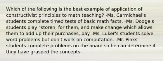 Which of the following is the best example of application of constructivist principles to math teaching? -Ms. Carmichael's students complete timed tests of basic math facts. -Ms. Dodge's students play "storen, for them, and make change which allows them to add up their purchases, pay -Ms. Luker's students solve word problems but don't work on computation. -Mr. Pinks' students complete problems on the board so he can determine if they have grasped the concepts.