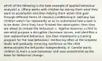 which of the following is the best example of applied behaviour analysis? a. tiffany works with children by asking them what they want to accomplish and then helping them attain that goal through different forms of classical conditioning b. bethany has children watch her repeatedly so as to understand how a task is to be done. Once they have finished the observation, then they are asked to imitate the behaviour. c. Agatha observes a child to see what purpose a disruptive classroom serves, and identifies a new replacement behaviour. She then implements a training program for the new behaviour, reinforcing often at the simplest levels and gradually removing reinforces as the child demonstrates the behaviour independently. d. Camille wants children to learn a new behaviour and uses punishment as the basis for behaviour change.