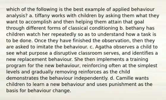 which of the following is the best example of applied behaviour analysis? a. tiffany works with children by asking them what they want to accomplish and then helping them attain that goal through different forms of classical conditioning b. bethany has children watch her repeatedly so as to understand how a task is to be done. Once they have finished the observation, then they are asked to imitate the behaviour. c. Agatha observes a child to see what purpose a disruptive classroom serves, and identifies a new replacement behaviour. She then implements a training program for the new behaviour, reinforcing often at the simplest levels and gradually removing reinforces as the child demonstrates the behaviour independently. d. Camille wants children to learn a new behaviour and uses punishment as the basis for behaviour change.