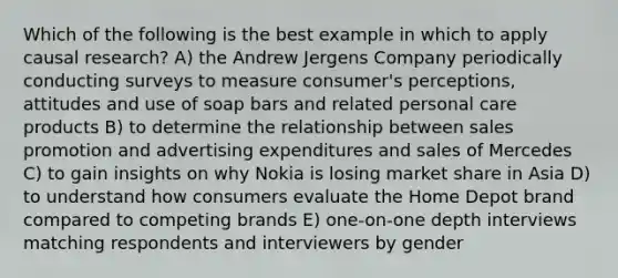 Which of the following is the best example in which to apply causal research? A) the Andrew Jergens Company periodically conducting surveys to measure consumer's perceptions, attitudes and use of soap bars and related personal care products B) to determine the relationship between sales promotion and advertising expenditures and sales of Mercedes C) to gain insights on why Nokia is losing market share in Asia D) to understand how consumers evaluate the Home Depot brand compared to competing brands E) one-on-one depth interviews matching respondents and interviewers by gender