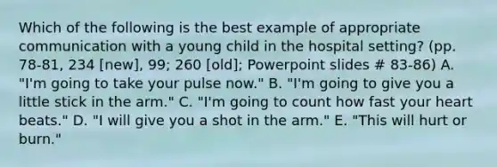 Which of the following is the best example of appropriate communication with a young child in the hospital setting? (pp. 78-81, 234 [new], 99; 260 [old]; Powerpoint slides # 83-86) A. "I'm going to take your pulse now." B. "I'm going to give you a little stick in the arm." C. "I'm going to count how fast your heart beats." D. "I will give you a shot in the arm." E. "This will hurt or burn."