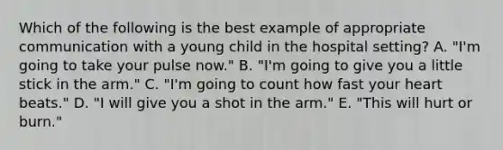 Which of the following is the best example of appropriate communication with a young child in the hospital setting? A. "I'm going to take your pulse now." B. "I'm going to give you a little stick in the arm." C. "I'm going to count how fast your heart beats." D. "I will give you a shot in the arm." E. "This will hurt or burn."