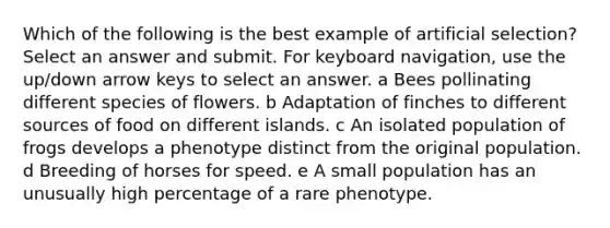 Which of the following is the best example of artificial selection? Select an answer and submit. For keyboard navigation, use the up/down arrow keys to select an answer. a Bees pollinating different species of flowers. b Adaptation of finches to different sources of food on different islands. c An isolated population of frogs develops a phenotype distinct from the original population. d Breeding of horses for speed. e A small population has an unusually high percentage of a rare phenotype.