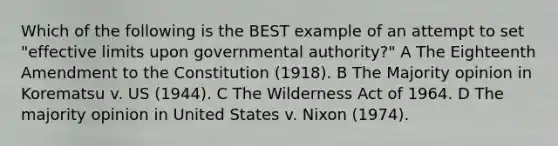 Which of the following is the BEST example of an attempt to set "effective limits upon governmental authority?" A The Eighteenth Amendment to the Constitution (1918). B The Majority opinion in Korematsu v. US (1944). C The Wilderness Act of 1964. D The majority opinion in United States v. Nixon (1974).