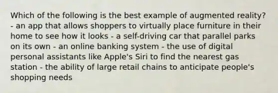 Which of the following is the best example of augmented reality? - an app that allows shoppers to virtually place furniture in their home to see how it looks - a self-driving car that parallel parks on its own - an online banking system - the use of digital personal assistants like Apple's Siri to find the nearest gas station - the ability of large retail chains to anticipate people's shopping needs