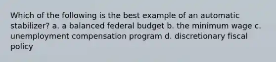 Which of the following is the best example of an automatic stabilizer? a. a balanced federal budget b. the minimum wage c. unemployment compensation program d. discretionary fiscal policy