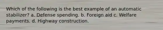 Which of the following is the best example of an automatic stabilizer? a. Defense spending. b. Foreign aid c. Welfare payments. d. Highway construction.