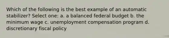 Which of the following is the best example of an automatic stabilizer? Select one: a. a balanced federal budget b. the minimum wage c. unemployment compensation program d. discretionary <a href='https://www.questionai.com/knowledge/kPTgdbKdvz-fiscal-policy' class='anchor-knowledge'>fiscal policy</a>