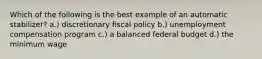 Which of the following is the best example of an automatic stabilizer? a.) discretionary fiscal policy b.) unemployment compensation program c.) a balanced federal budget d.) the minimum wage