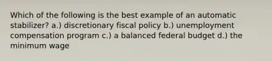 Which of the following is the best example of an automatic stabilizer? a.) discretionary fiscal policy b.) unemployment compensation program c.) a balanced federal budget d.) the minimum wage