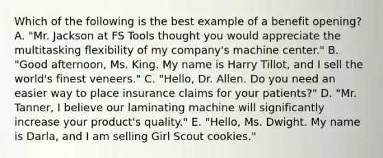 Which of the following is the best example of a benefit opening? A. "Mr. Jackson at FS Tools thought you would appreciate the multitasking flexibility of my company's machine center." B. "Good afternoon, Ms. King. My name is Harry Tillot, and I sell the world's finest veneers." C. "Hello, Dr. Allen. Do you need an easier way to place insurance claims for your patients?" D. "Mr. Tanner, I believe our laminating machine will significantly increase your product's quality." E. "Hello, Ms. Dwight. My name is Darla, and I am selling Girl Scout cookies."