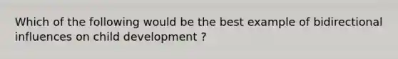 Which of the following would be the best example of bidirectional influences on child development ?