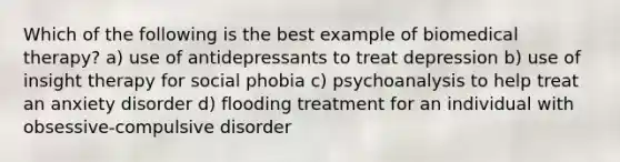 Which of the following is the best example of biomedical therapy? a) use of antidepressants to treat depression b) use of insight therapy for social phobia c) psychoanalysis to help treat an anxiety disorder d) flooding treatment for an individual with obsessive-compulsive disorder