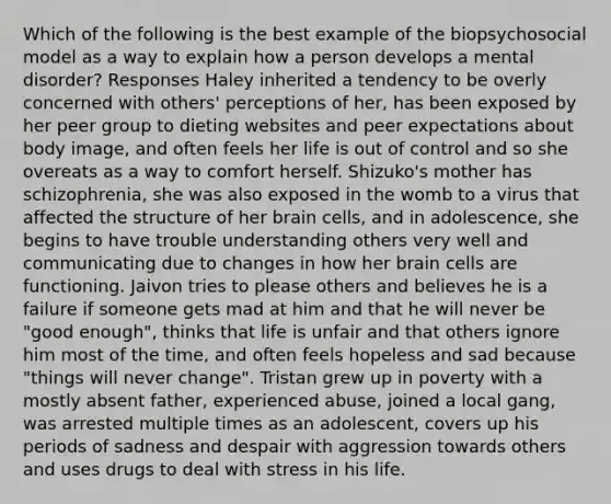 Which of the following is the best example of the biopsychosocial model as a way to explain how a person develops a mental disorder? Responses Haley inherited a tendency to be overly concerned with others' perceptions of her, has been exposed by her peer group to dieting websites and peer expectations about body image, and often feels her life is out of control and so she overeats as a way to comfort herself. Shizuko's mother has schizophrenia, she was also exposed in the womb to a virus that affected the structure of her brain cells, and in adolescence, she begins to have trouble understanding others very well and communicating due to changes in how her brain cells are functioning. Jaivon tries to please others and believes he is a failure if someone gets mad at him and that he will never be "good enough", thinks that life is unfair and that others ignore him most of the time, and often feels hopeless and sad because "things will never change". Tristan grew up in poverty with a mostly absent father, experienced abuse, joined a local gang, was arrested multiple times as an adolescent, covers up his periods of sadness and despair with aggression towards others and uses drugs to deal with stress in his life.