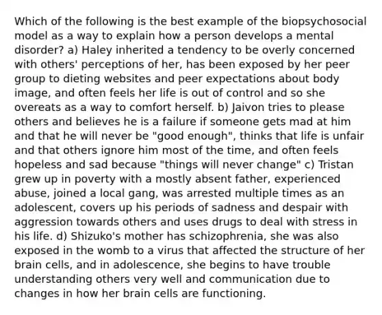 Which of the following is the best example of the biopsychosocial model as a way to explain how a person develops a mental disorder? a) Haley inherited a tendency to be overly concerned with others' perceptions of her, has been exposed by her peer group to dieting websites and peer expectations about body image, and often feels her life is out of control and so she overeats as a way to comfort herself. b) Jaivon tries to please others and believes he is a failure if someone gets mad at him and that he will never be "good enough", thinks that life is unfair and that others ignore him most of the time, and often feels hopeless and sad because "things will never change" c) Tristan grew up in poverty with a mostly absent father, experienced abuse, joined a local gang, was arrested multiple times as an adolescent, covers up his periods of sadness and despair with aggression towards others and uses drugs to deal with stress in his life. d) Shizuko's mother has schizophrenia, she was also exposed in the womb to a virus that affected the structure of her brain cells, and in adolescence, she begins to have trouble understanding others very well and communication due to changes in how her brain cells are functioning.