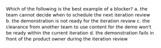 Which of the following is the best example of a blocker? a. the team cannot decide when to schedule the next iteration review b. the demonstration is not ready for the iteration review c. the clearance from another team to use content for the demo won't be ready within the current iteration d. the demonstration fails in front of the product owner during the iteration review